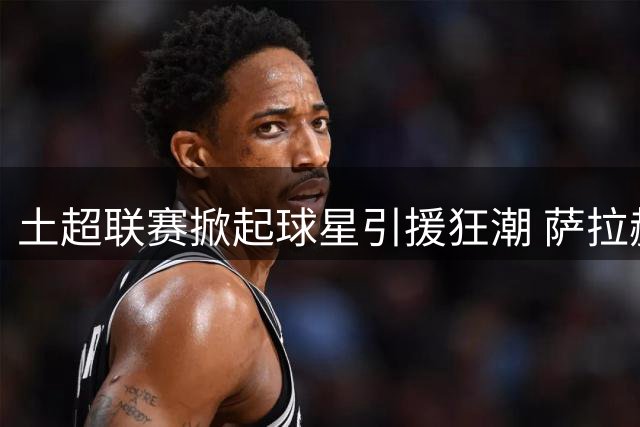 土超联赛掀起球星引援狂潮 萨拉赫领衔众星加盟