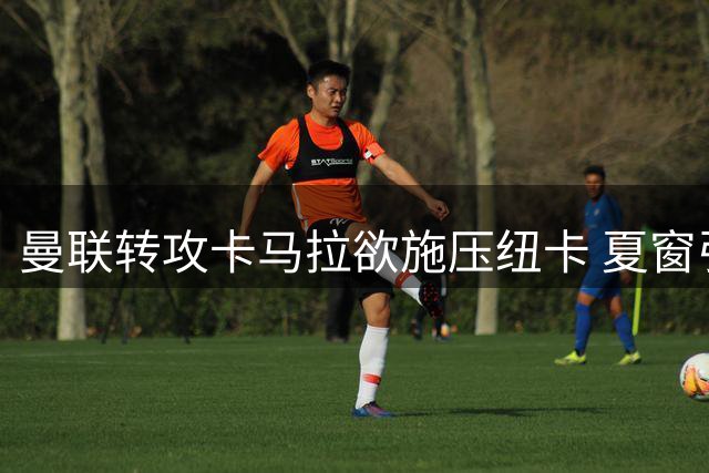 曼联转攻卡马拉欲施压纽卡 夏窗引援战暗藏恩怨